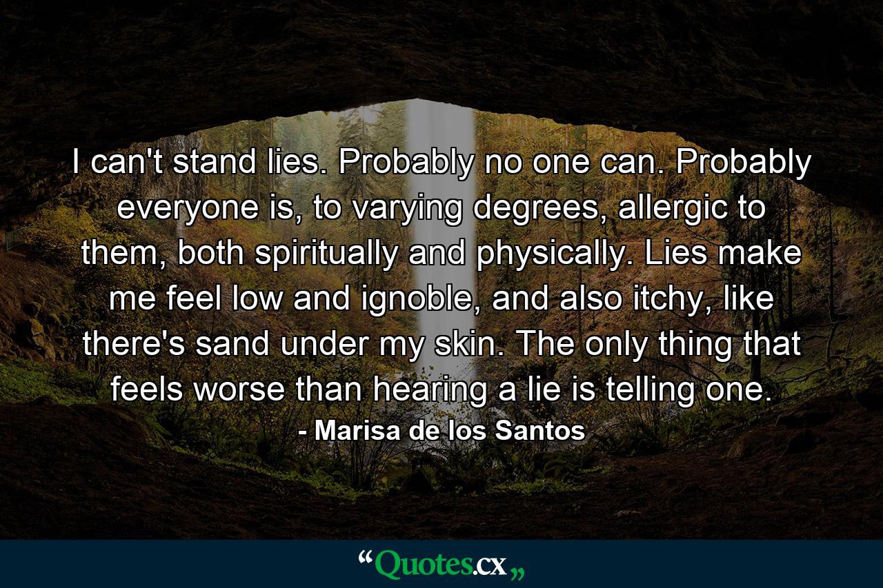 I can't stand lies. Probably no one can. Probably everyone is, to varying degrees, allergic to them, both spiritually and physically. Lies make me feel low and ignoble, and also itchy, like there's sand under my skin. The only thing that feels worse than hearing a lie is telling one. - Quote by Marisa de los Santos