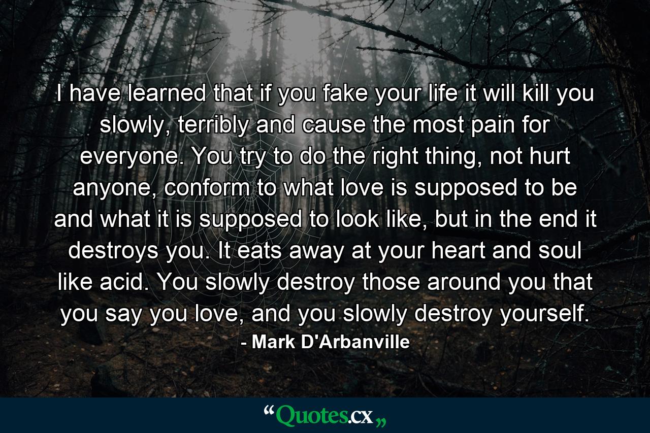 I have learned that if you fake your life it will kill you slowly, terribly and cause the most pain for everyone. You try to do the right thing, not hurt anyone, conform to what love is supposed to be and what it is supposed to look like, but in the end it destroys you. It eats away at your heart and soul like acid. You slowly destroy those around you that you say you love, and you slowly destroy yourself. - Quote by Mark D'Arbanville