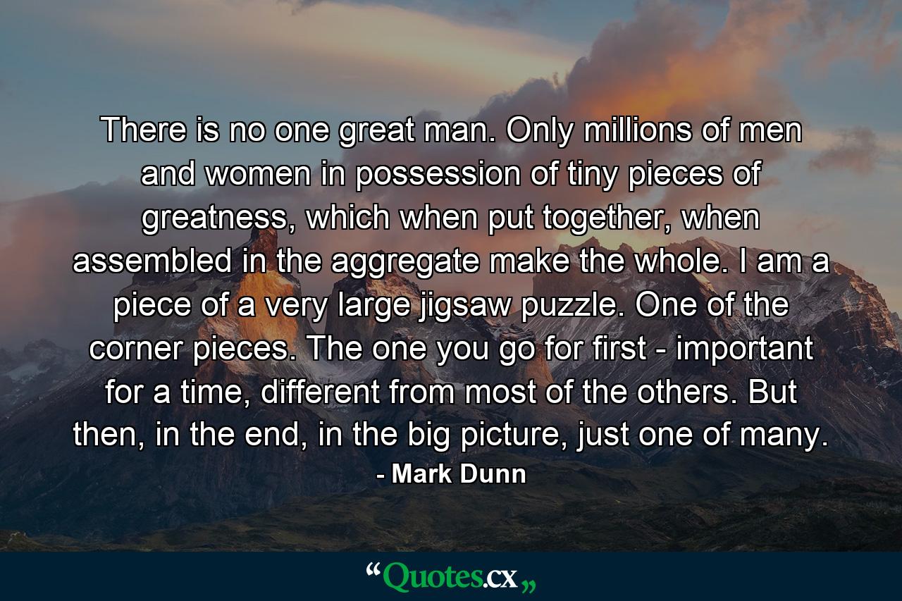 There is no one great man. Only millions of men and women in possession of tiny pieces of greatness, which when put together, when assembled in the aggregate make the whole. I am a piece of a very large jigsaw puzzle. One of the corner pieces. The one you go for first - important for a time, different from most of the others. But then, in the end, in the big picture, just one of many. - Quote by Mark Dunn