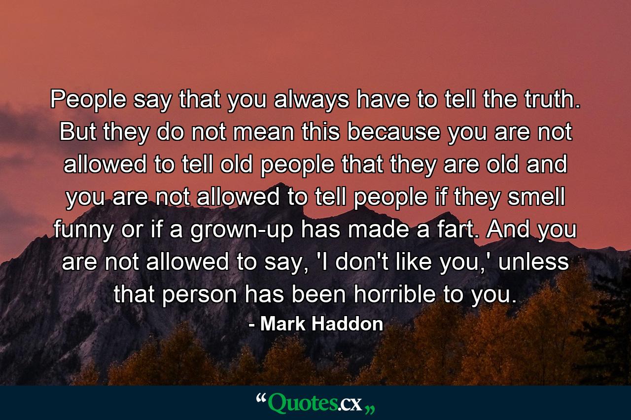 People say that you always have to tell the truth. But they do not mean this because you are not allowed to tell old people that they are old and you are not allowed to tell people if they smell funny or if a grown-up has made a fart. And you are not allowed to say, 'I don't like you,' unless that person has been horrible to you. - Quote by Mark Haddon