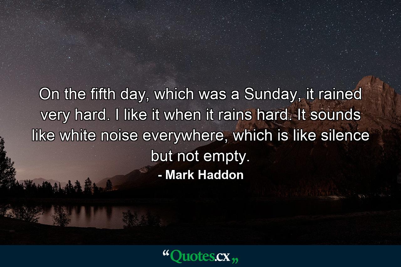 On the fifth day, which was a Sunday, it rained very hard. I like it when it rains hard. It sounds like white noise everywhere, which is like silence but not empty. - Quote by Mark Haddon