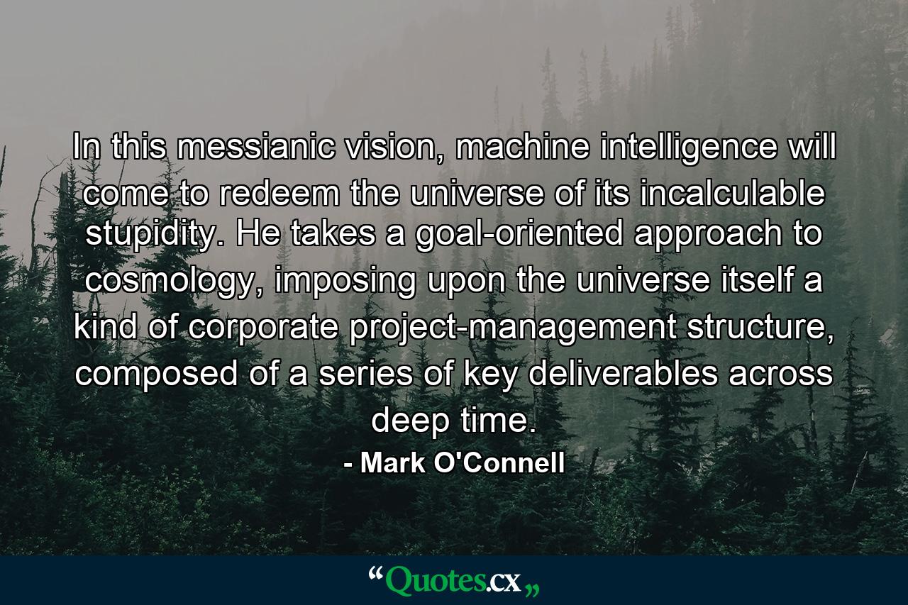 In this messianic vision, machine intelligence will come to redeem the universe of its incalculable stupidity. He takes a goal-oriented approach to cosmology, imposing upon the universe itself a kind of corporate project-management structure, composed of a series of key deliverables across deep time. - Quote by Mark O'Connell