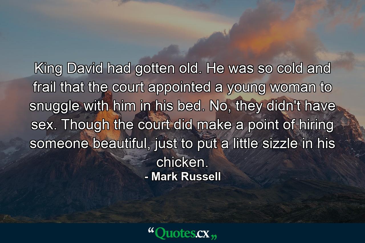 King David had gotten old. He was so cold and frail that the court appointed a young woman to snuggle with him in his bed. No, they didn't have sex. Though the court did make a point of hiring someone beautiful, just to put a little sizzle in his chicken. - Quote by Mark Russell