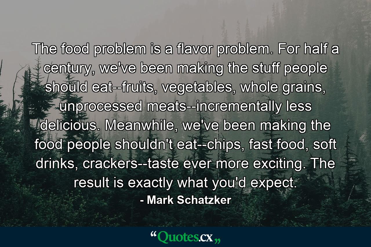 The food problem is a flavor problem. For half a century, we've been making the stuff people should eat--fruits, vegetables, whole grains, unprocessed meats--incrementally less delicious. Meanwhile, we've been making the food people shouldn't eat--chips, fast food, soft drinks, crackers--taste ever more exciting. The result is exactly what you'd expect. - Quote by Mark Schatzker