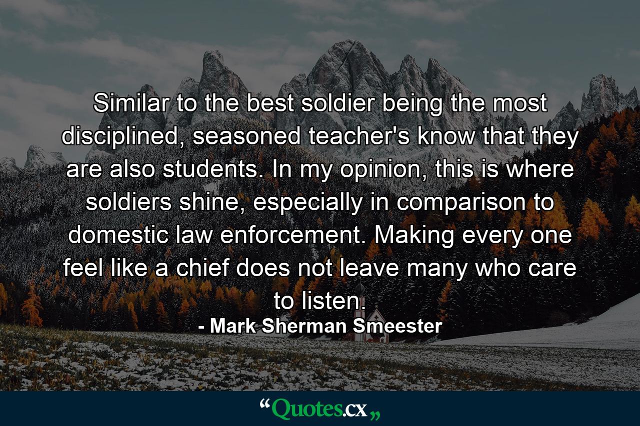 Similar to the best soldier being the most disciplined, seasoned teacher's know that they are also students. In my opinion, this is where soldiers shine, especially in comparison to domestic law enforcement. Making every one feel like a chief does not leave many who care to listen. - Quote by Mark Sherman Smeester