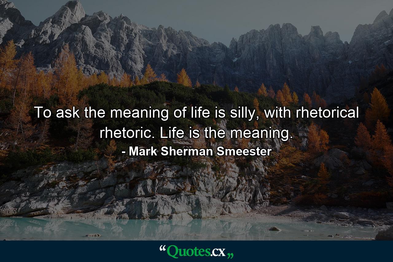 To ask the meaning of life is silly, with rhetorical rhetoric. Life is the meaning. - Quote by Mark Sherman Smeester