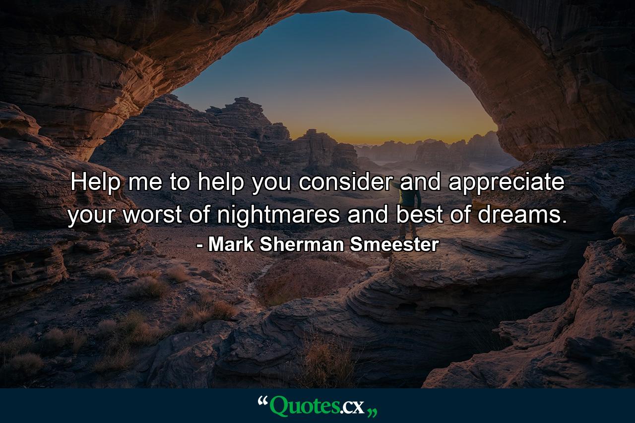 Help me to help you consider and appreciate your worst of nightmares and best of dreams. - Quote by Mark Sherman Smeester