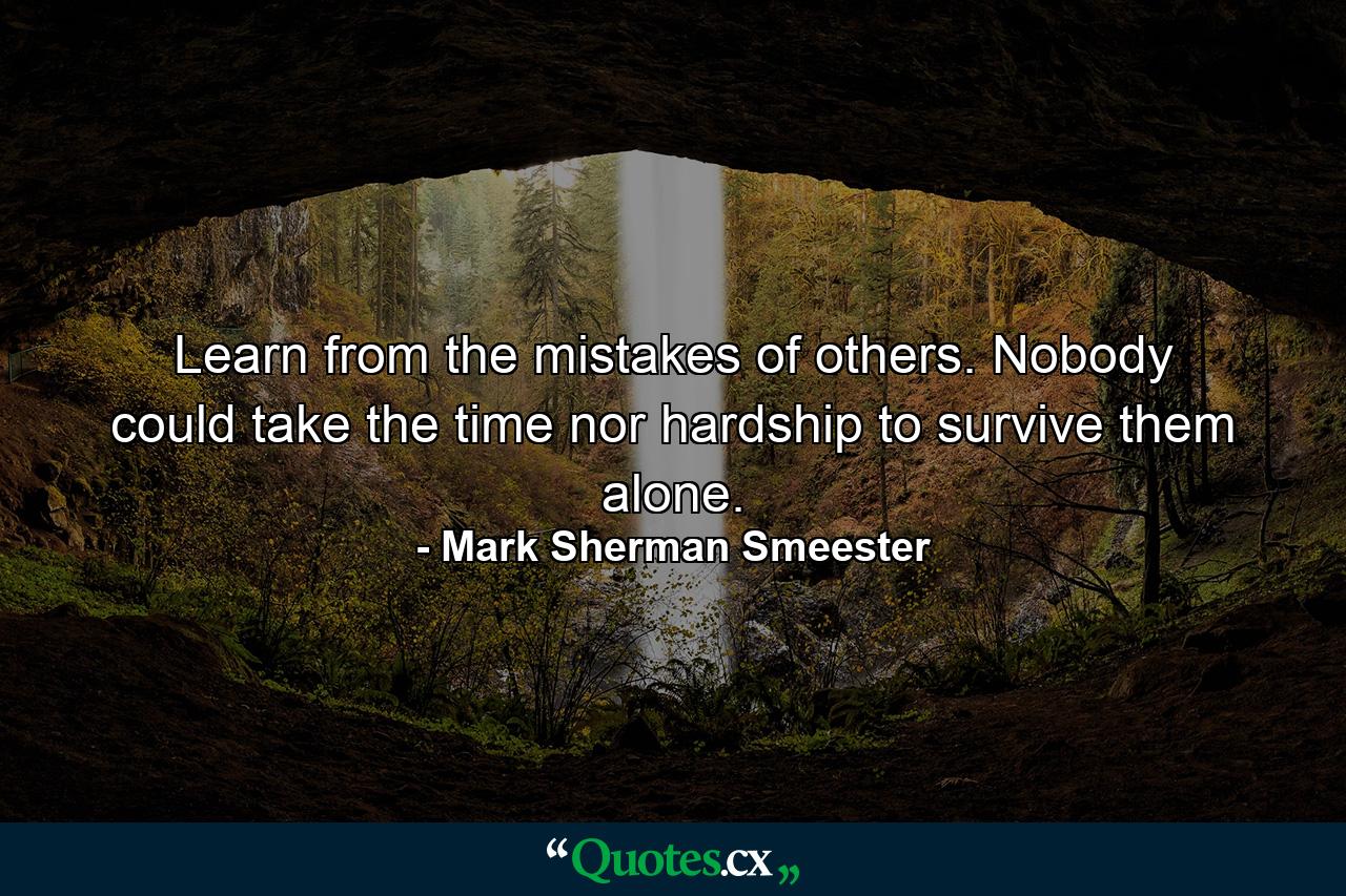 Learn from the mistakes of others. Nobody could take the time nor hardship to survive them alone. - Quote by Mark Sherman Smeester