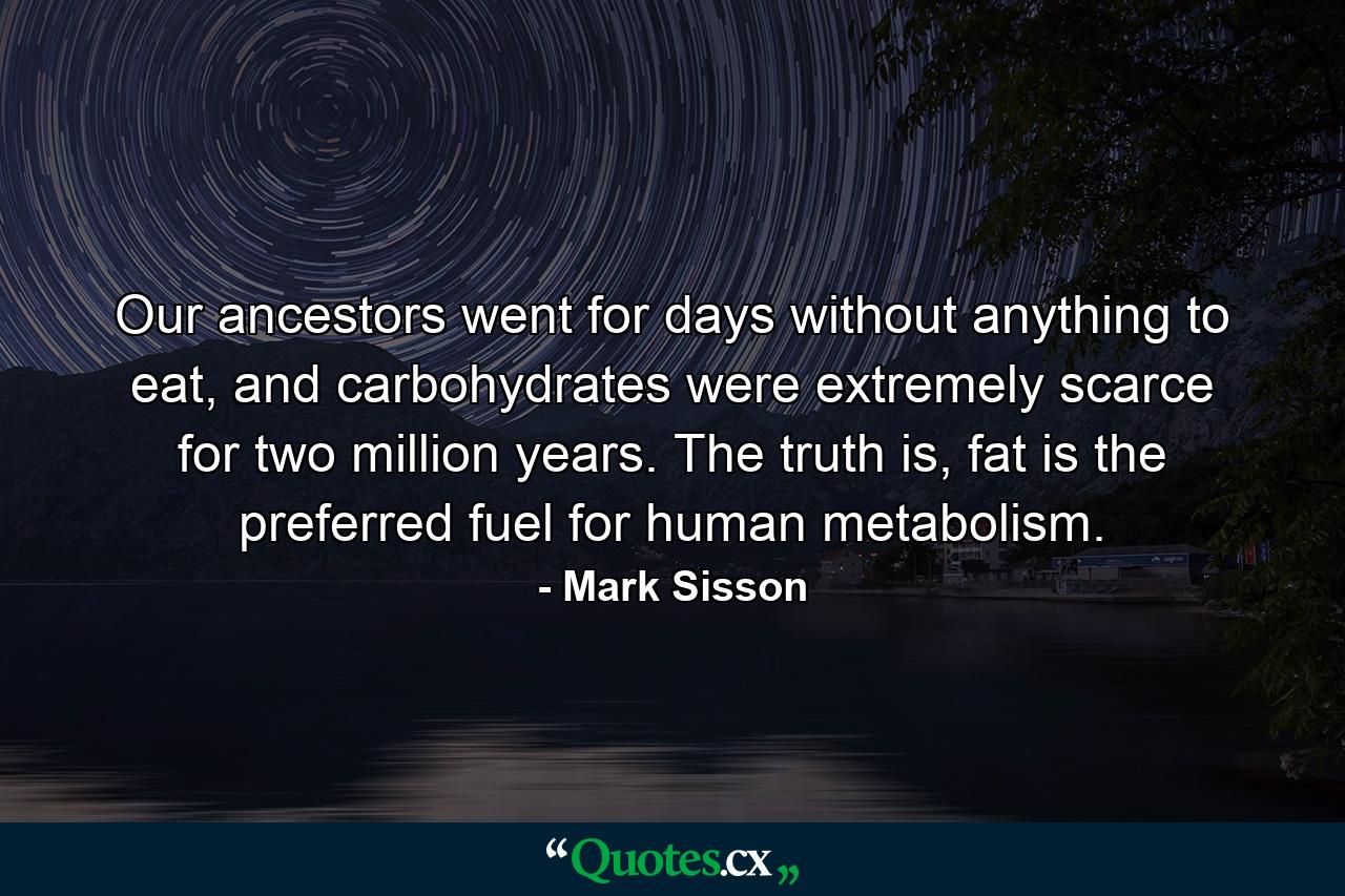 Our ancestors went for days without anything to eat, and carbohydrates were extremely scarce for two million years. The truth is, fat is the preferred fuel for human metabolism. - Quote by Mark Sisson