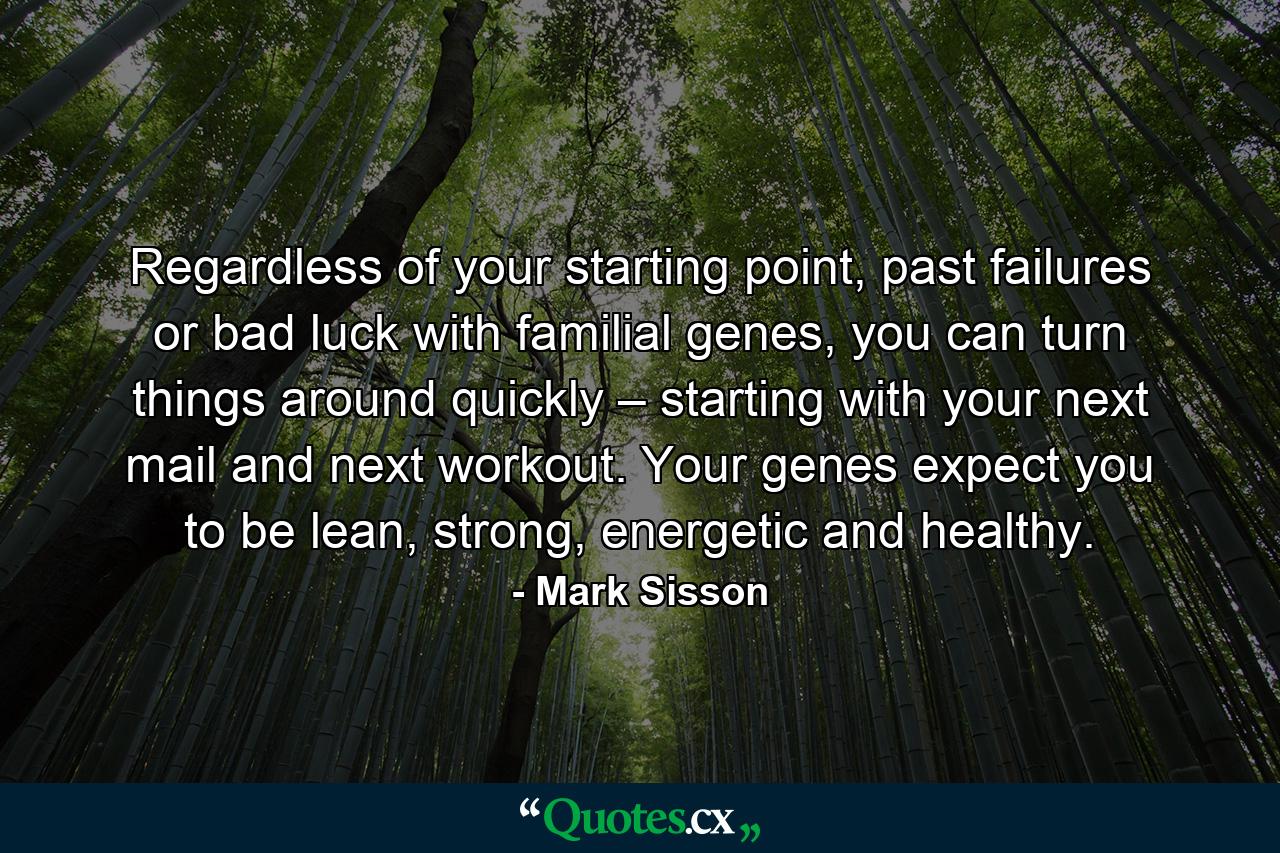 Regardless of your starting point, past failures or bad luck with familial genes, you can turn things around quickly – starting with your next mail and next workout. Your genes expect you to be lean, strong, energetic and healthy. - Quote by Mark Sisson