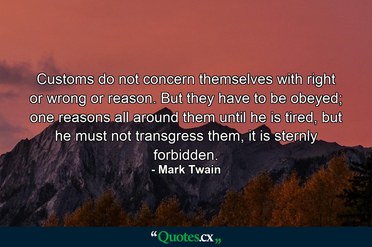 Customs do not concern themselves with right or wrong or reason. But they have to be obeyed; one reasons all around them until he is tired, but he must not transgress them, it is sternly forbidden. - Quote by Mark Twain