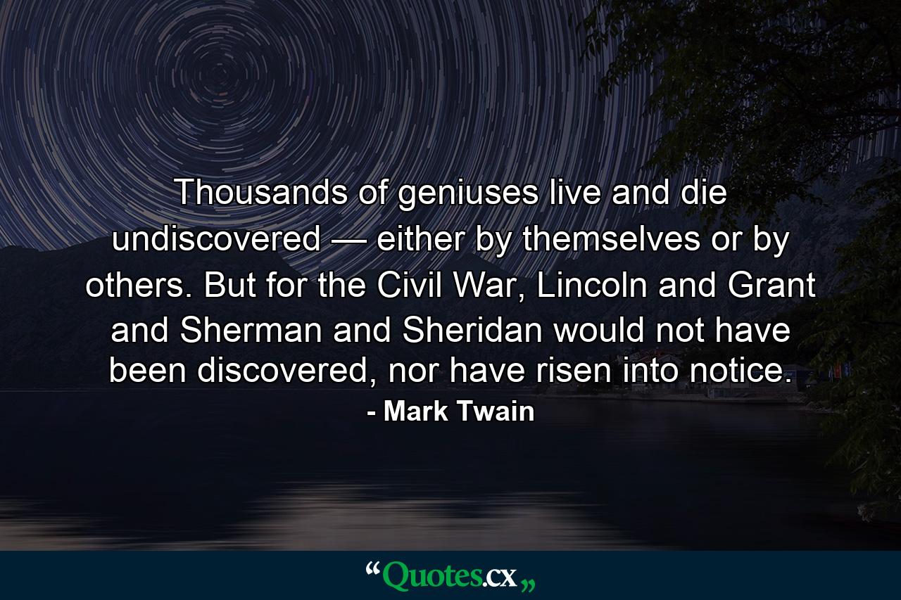 Thousands of geniuses live and die undiscovered — either by themselves or by others. But for the Civil War, Lincoln and Grant and Sherman and Sheridan would not have been discovered, nor have risen into notice. - Quote by Mark Twain