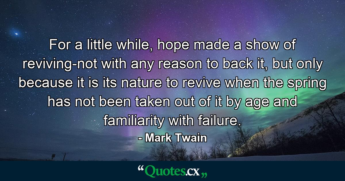 For a little while, hope made a show of reviving-not with any reason to back it, but only because it is its nature to revive when the spring has not been taken out of it by age and familiarity with failure. - Quote by Mark Twain