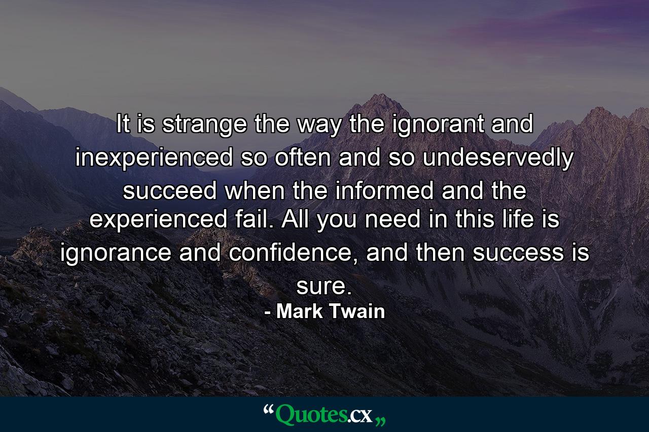 It is strange the way the ignorant and inexperienced so often and so undeservedly succeed when the informed and the experienced fail. All you need in this life is ignorance and confidence, and then success is sure. - Quote by Mark Twain