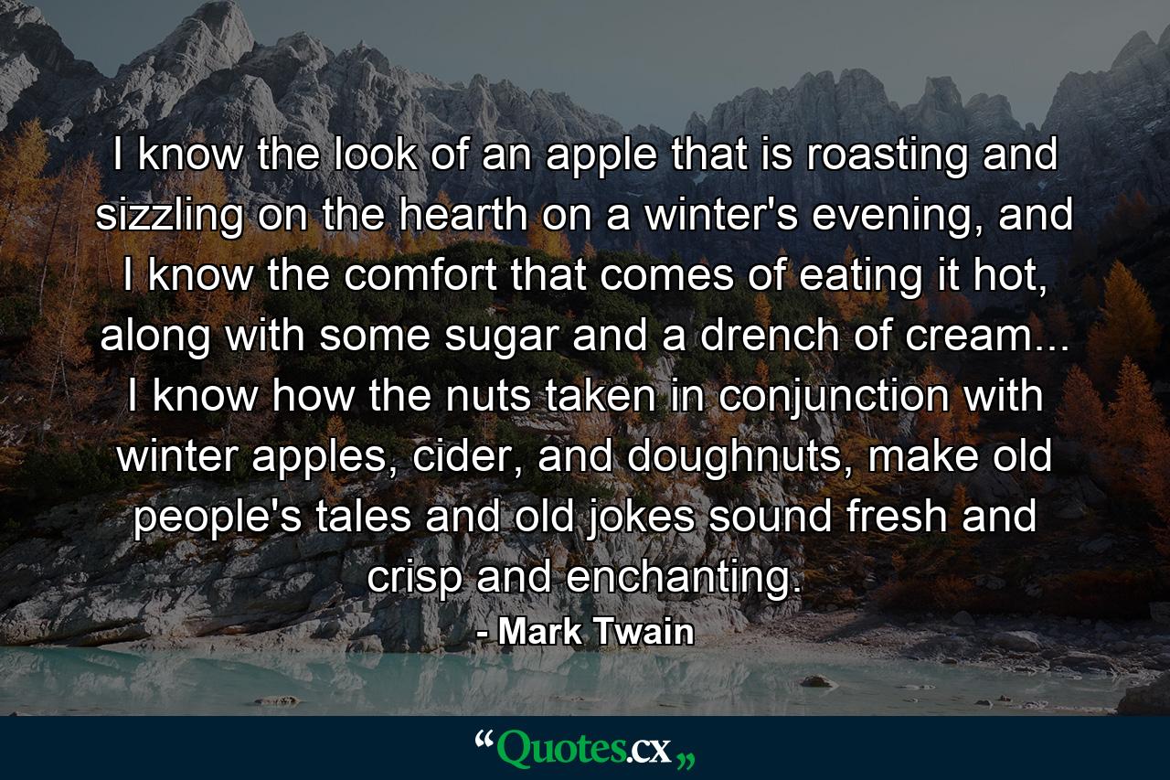 I know the look of an apple that is roasting and sizzling on the hearth on a winter's evening, and I know the comfort that comes of eating it hot, along with some sugar and a drench of cream... I know how the nuts taken in conjunction with winter apples, cider, and doughnuts, make old people's tales and old jokes sound fresh and crisp and enchanting. - Quote by Mark Twain