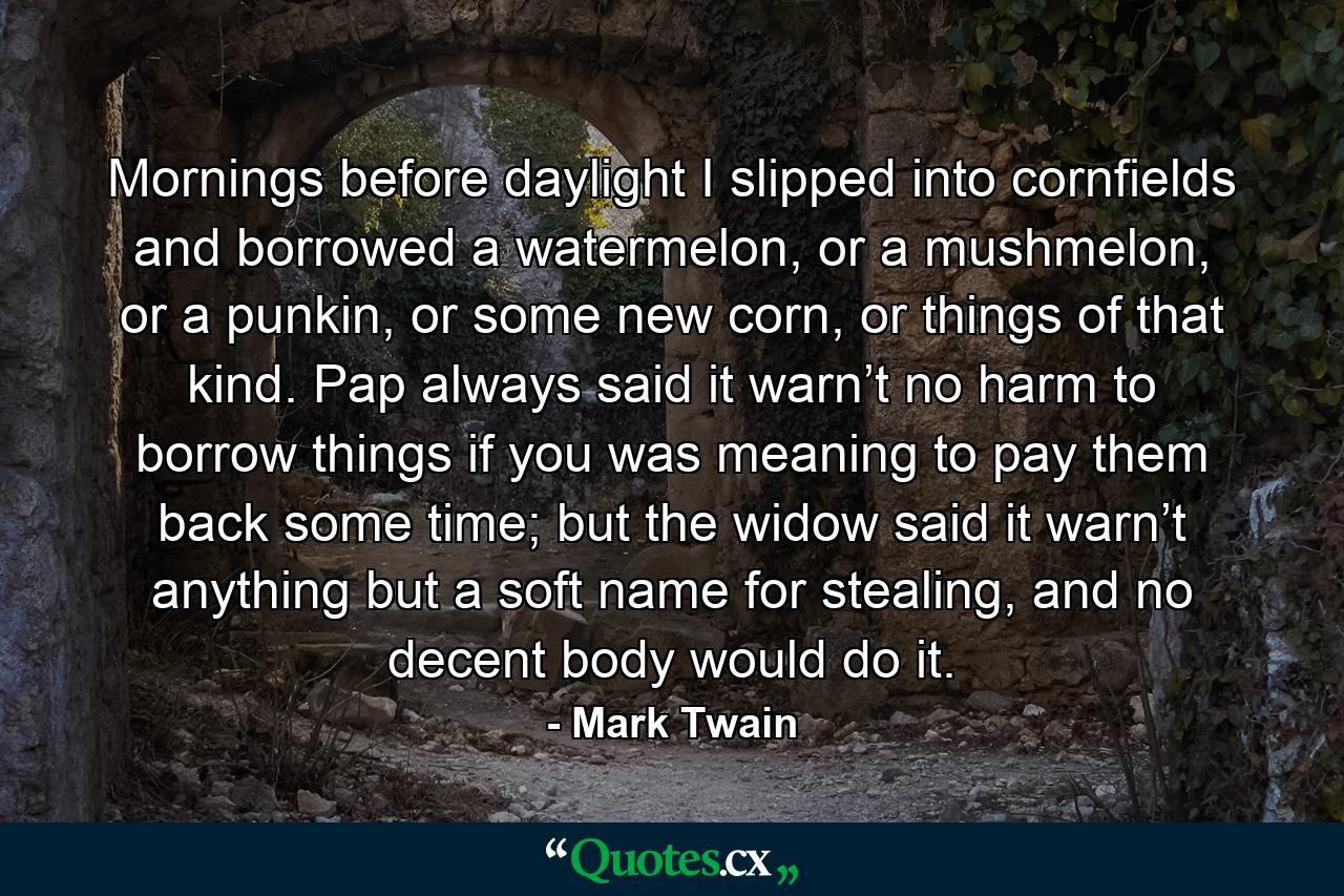 Mornings before daylight I slipped into cornfields and borrowed a watermelon, or a mushmelon, or a punkin, or some new corn, or things of that kind. Pap always said it warn’t no harm to borrow things if you was meaning to pay them back some time; but the widow said it warn’t anything but a soft name for stealing, and no decent body would do it. - Quote by Mark Twain