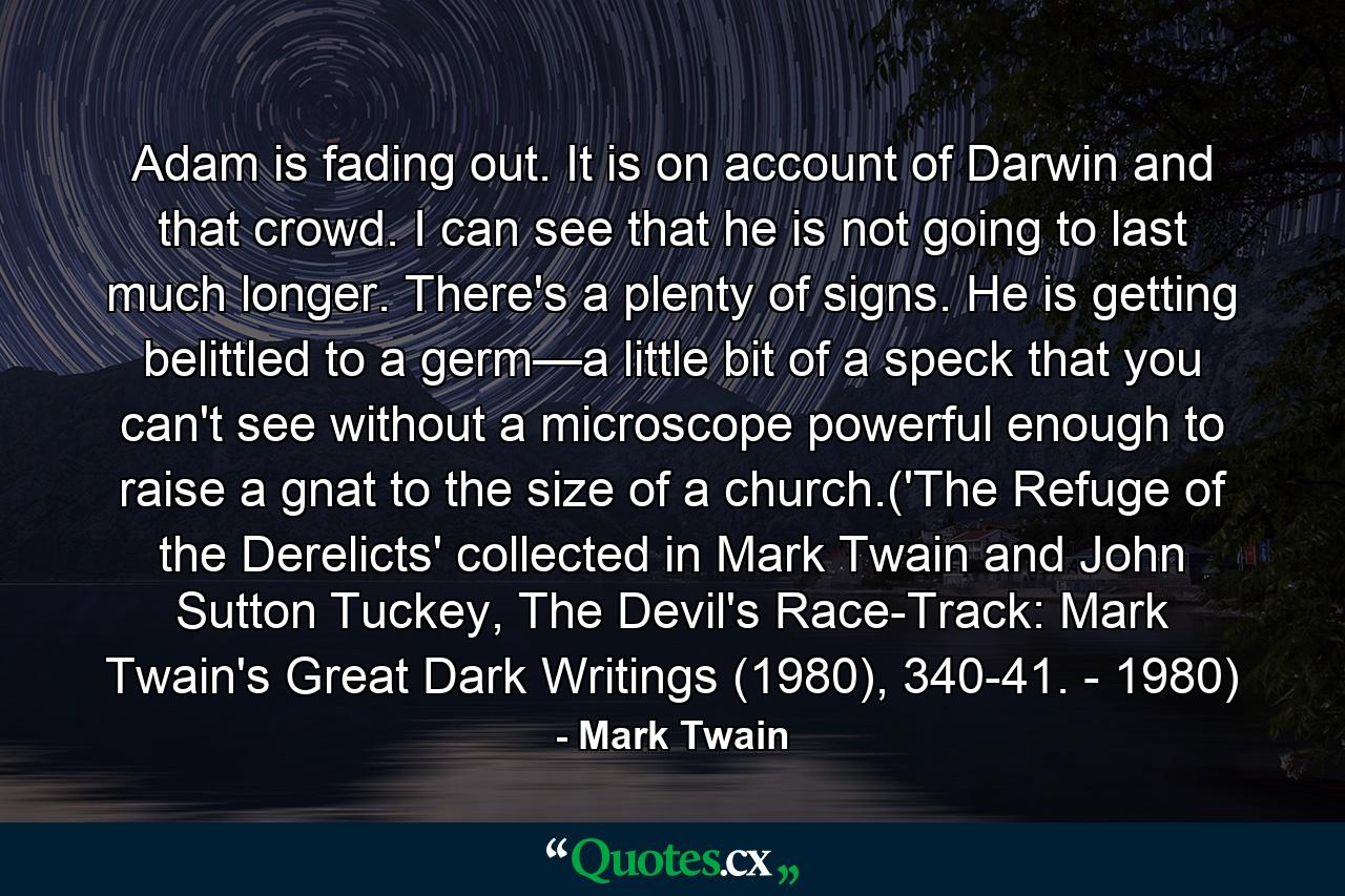 Adam is fading out. It is on account of Darwin and that crowd. I can see that he is not going to last much longer. There's a plenty of signs. He is getting belittled to a germ—a little bit of a speck that you can't see without a microscope powerful enough to raise a gnat to the size of a church.('The Refuge of the Derelicts' collected in Mark Twain and John Sutton Tuckey, The Devil's Race-Track: Mark Twain's Great Dark Writings (1980), 340-41. - 1980) - Quote by Mark Twain