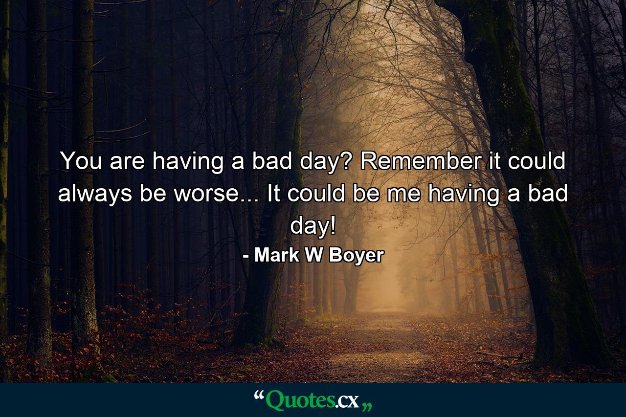 You are having a bad day? Remember it could always be worse... It could be me having a bad day! - Quote by Mark W Boyer