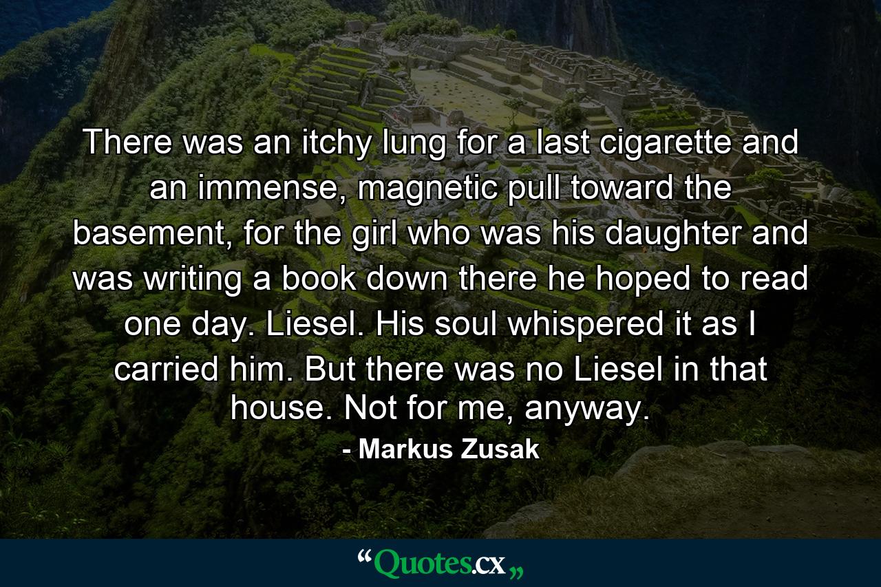 There was an itchy lung for a last cigarette and an immense, magnetic pull toward the basement, for the girl who was his daughter and was writing a book down there he hoped to read one day. Liesel. His soul whispered it as I carried him. But there was no Liesel in that house. Not for me, anyway. - Quote by Markus Zusak