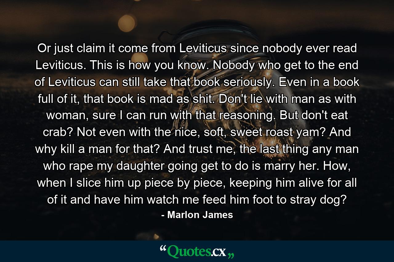 Or just claim it come from Leviticus since nobody ever read Leviticus. This is how you know. Nobody who get to the end of Leviticus can still take that book seriously. Even in a book full of it, that book is mad as shit. Don't lie with man as with woman, sure I can run with that reasoning. But don't eat crab? Not even with the nice, soft, sweet roast yam? And why kill a man for that? And trust me, the last thing any man who rape my daughter going get to do is marry her. How, when I slice him up piece by piece, keeping him alive for all of it and have him watch me feed him foot to stray dog? - Quote by Marlon James