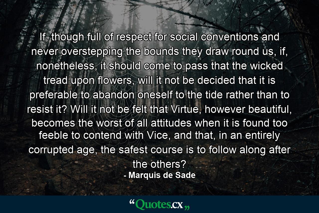 If, though full of respect for social conventions and never overstepping the bounds they draw round us, if, nonetheless, it should come to pass that the wicked tread upon flowers, will it not be decided that it is preferable to abandon oneself to the tide rather than to resist it? Will it not be felt that Virtue, however beautiful, becomes the worst of all attitudes when it is found too feeble to contend with Vice, and that, in an entirely corrupted age, the safest course is to follow along after the others? - Quote by Marquis de Sade