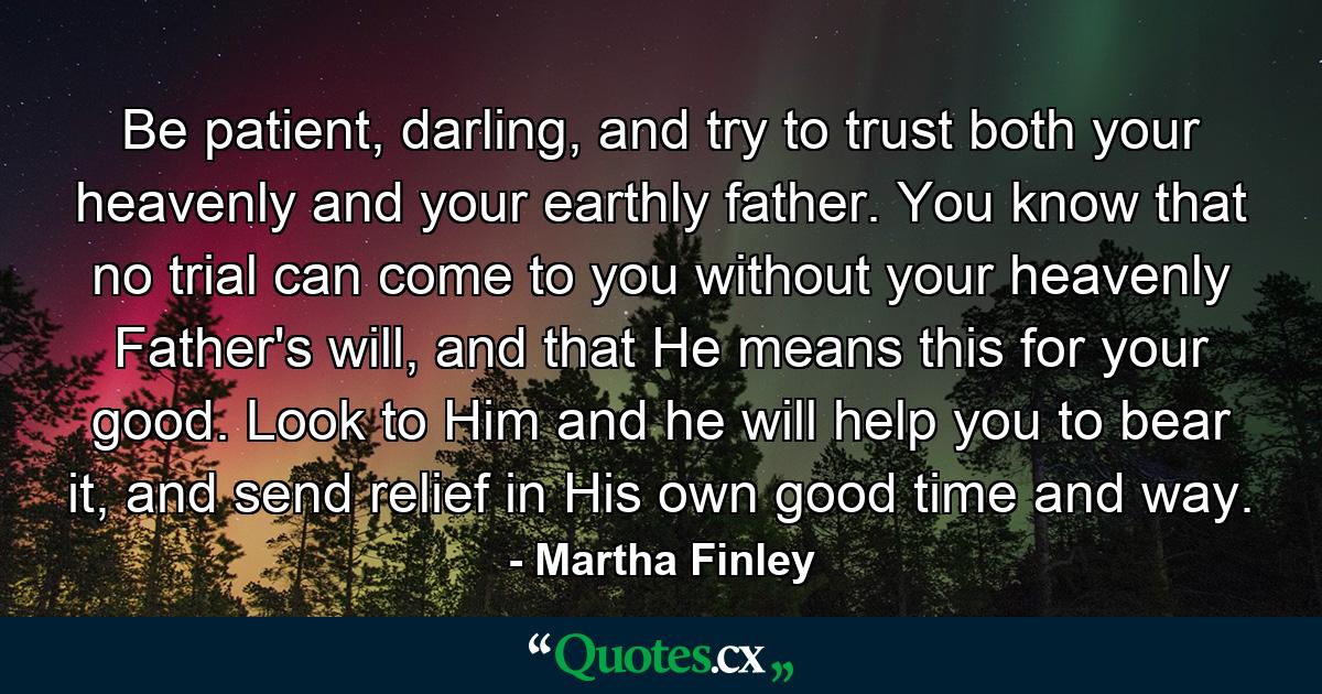 Be patient, darling, and try to trust both your heavenly and your earthly father. You know that no trial can come to you without your heavenly Father's will, and that He means this for your good. Look to Him and he will help you to bear it, and send relief in His own good time and way. - Quote by Martha Finley