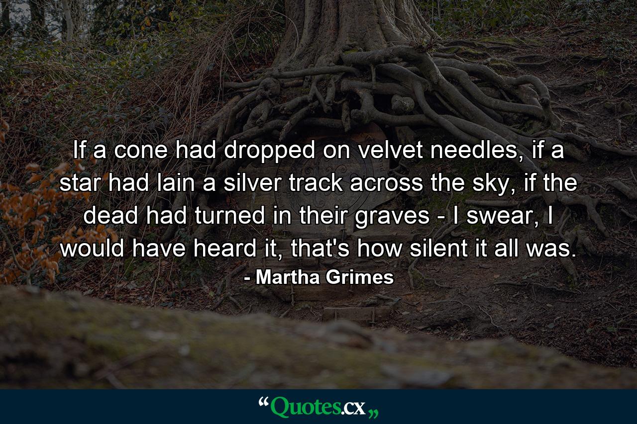 If a cone had dropped on velvet needles, if a star had lain a silver track across the sky, if the dead had turned in their graves - I swear, I would have heard it, that's how silent it all was. - Quote by Martha Grimes