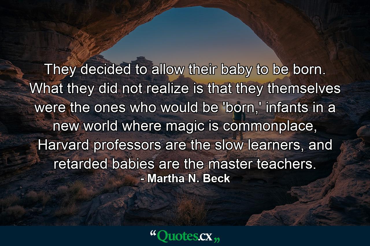 They decided to allow their baby to be born. What they did not realize is that they themselves were the ones who would be 'born,' infants in a new world where magic is commonplace, Harvard professors are the slow learners, and retarded babies are the master teachers. - Quote by Martha N. Beck