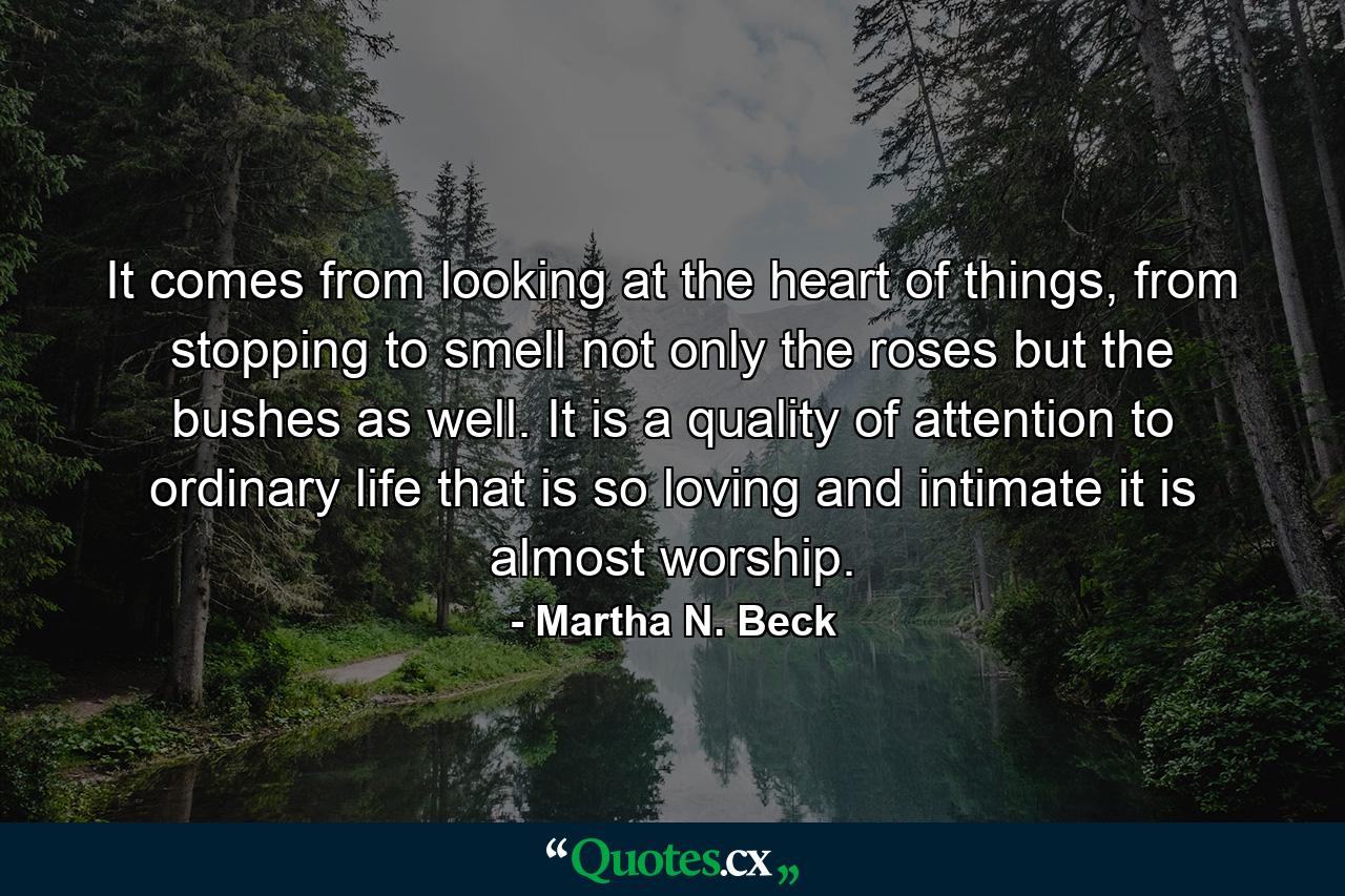 It comes from looking at the heart of things, from stopping to smell not only the roses but the bushes as well. It is a quality of attention to ordinary life that is so loving and intimate it is almost worship. - Quote by Martha N. Beck