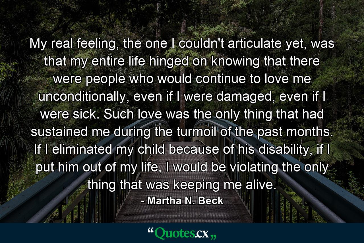 My real feeling, the one I couldn't articulate yet, was that my entire life hinged on knowing that there were people who would continue to love me unconditionally, even if I were damaged, even if I were sick. Such love was the only thing that had sustained me during the turmoil of the past months. If I eliminated my child because of his disability, if I put him out of my life, I would be violating the only thing that was keeping me alive. - Quote by Martha N. Beck