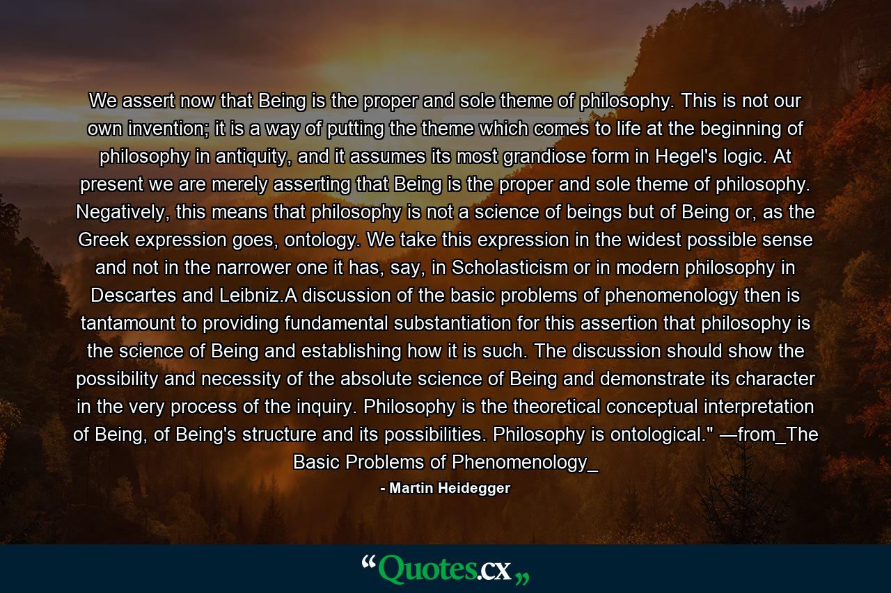 We assert now that Being is the proper and sole theme of philosophy. This is not our own invention; it is a way of putting the theme which comes to life at the beginning of philosophy in antiquity, and it assumes its most grandiose form in Hegel's logic. At present we are merely asserting that Being is the proper and sole theme of philosophy. Negatively, this means that philosophy is not a science of beings but of Being or, as the Greek expression goes, ontology. We take this expression in the widest possible sense and not in the narrower one it has, say, in Scholasticism or in modern philosophy in Descartes and Leibniz.A discussion of the basic problems of phenomenology then is tantamount to providing fundamental substantiation for this assertion that philosophy is the science of Being and establishing how it is such. The discussion should show the possibility and necessity of the absolute science of Being and demonstrate its character in the very process of the inquiry. Philosophy is the theoretical conceptual interpretation of Being, of Being's structure and its possibilities. Philosophy is ontological.