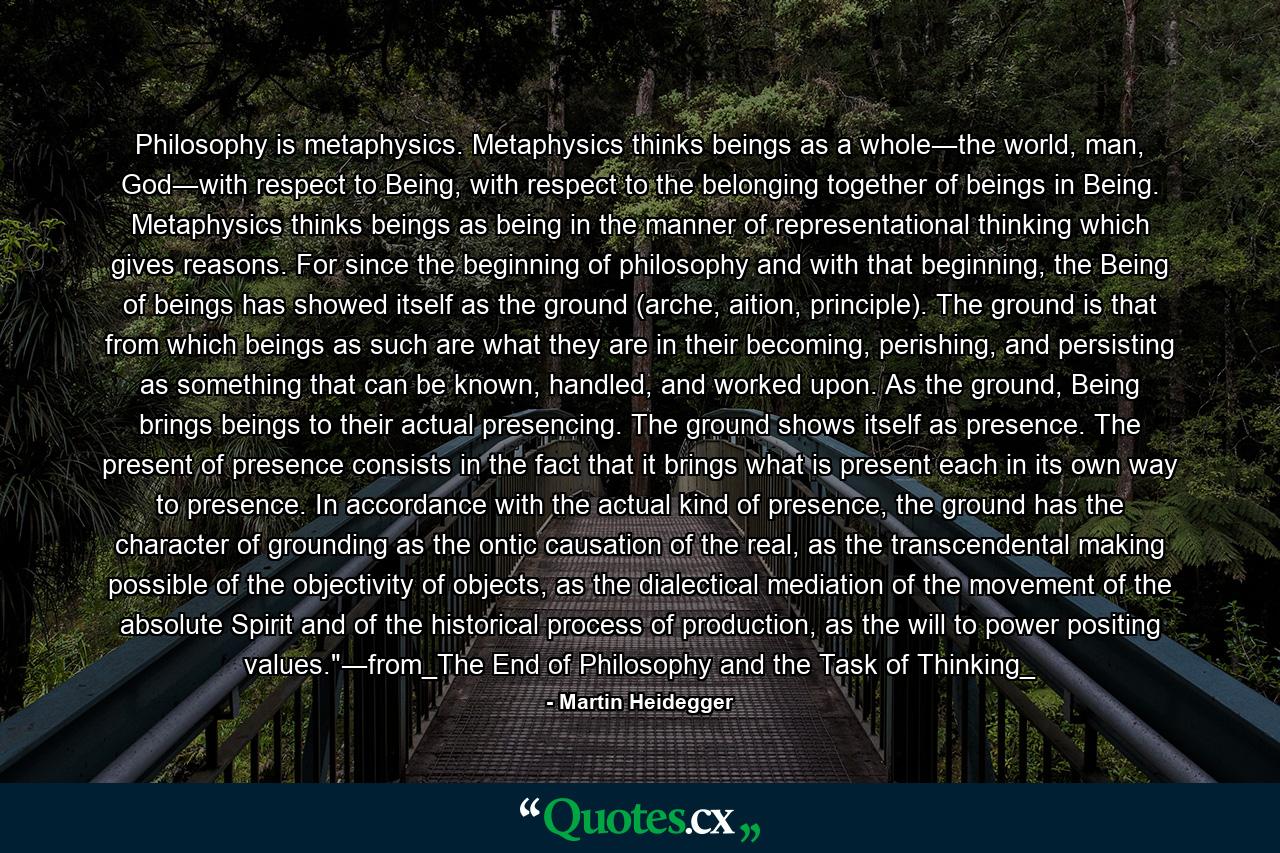 Philosophy is metaphysics. Metaphysics thinks beings as a whole―the world, man, God―with respect to Being, with respect to the belonging together of beings in Being. Metaphysics thinks beings as being in the manner of representational thinking which gives reasons. For since the beginning of philosophy and with that beginning, the Being of beings has showed itself as the ground (arche, aition, principle). The ground is that from which beings as such are what they are in their becoming, perishing, and persisting as something that can be known, handled, and worked upon. As the ground, Being brings beings to their actual presencing. The ground shows itself as presence. The present of presence consists in the fact that it brings what is present each in its own way to presence. In accordance with the actual kind of presence, the ground has the character of grounding as the ontic causation of the real, as the transcendental making possible of the objectivity of objects, as the dialectical mediation of the movement of the absolute Spirit and of the historical process of production, as the will to power positing values.