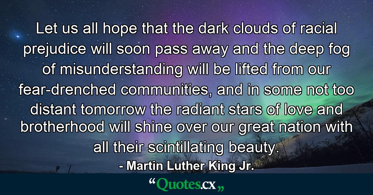 Let us all hope that the dark clouds of racial prejudice will soon pass away and the deep fog of misunderstanding will be lifted from our fear-drenched communities, and in some not too distant tomorrow the radiant stars of love and brotherhood will shine over our great nation with all their scintillating beauty. - Quote by Martin Luther King Jr.