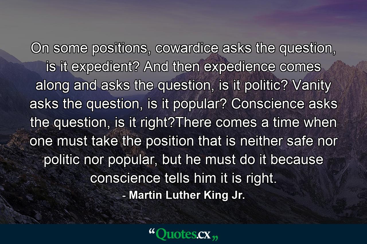 On some positions, cowardice asks the question, is it expedient? And then expedience comes along and asks the question, is it politic? Vanity asks the question, is it popular? Conscience asks the question, is it right?There comes a time when one must take the position that is neither safe nor politic nor popular, but he must do it because conscience tells him it is right. - Quote by Martin Luther King Jr.