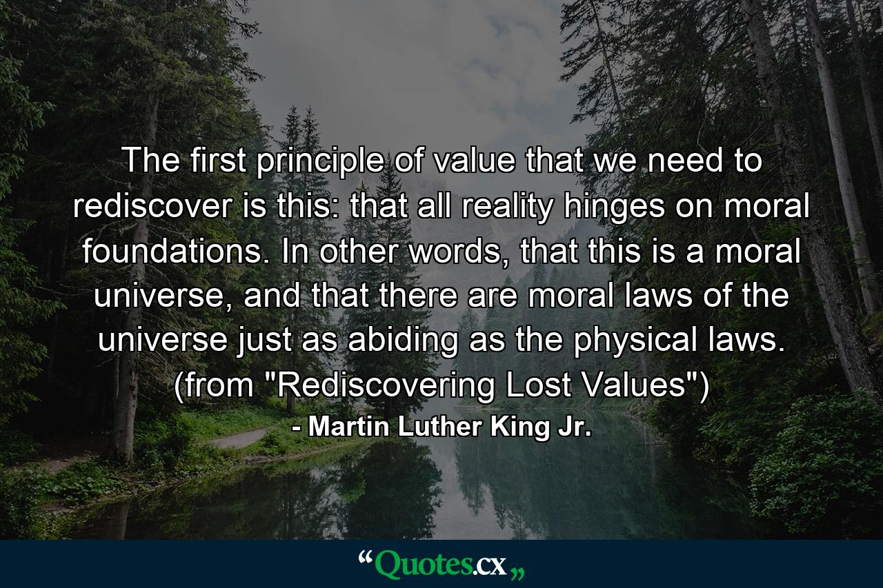 The first principle of value that we need to rediscover is this: that all reality hinges on moral foundations. In other words, that this is a moral universe, and that there are moral laws of the universe just as abiding as the physical laws. (from 