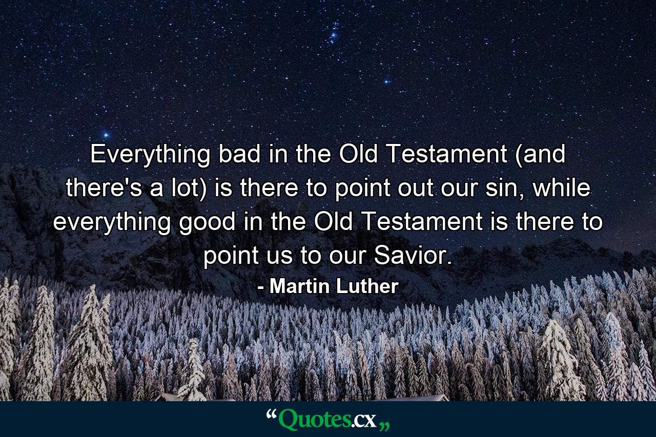 Everything bad in the Old Testament (and there's a lot) is there to point out our sin, while everything good in the Old Testament is there to point us to our Savior. - Quote by Martin Luther