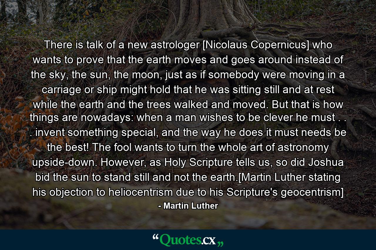 There is talk of a new astrologer [Nicolaus Copernicus] who wants to prove that the earth moves and goes around instead of the sky, the sun, the moon, just as if somebody were moving in a carriage or ship might hold that he was sitting still and at rest while the earth and the trees walked and moved. But that is how things are nowadays: when a man wishes to be clever he must . . . invent something special, and the way he does it must needs be the best! The fool wants to turn the whole art of astronomy upside-down. However, as Holy Scripture tells us, so did Joshua bid the sun to stand still and not the earth.[Martin Luther stating his objection to heliocentrism due to his Scripture's geocentrism] - Quote by Martin Luther