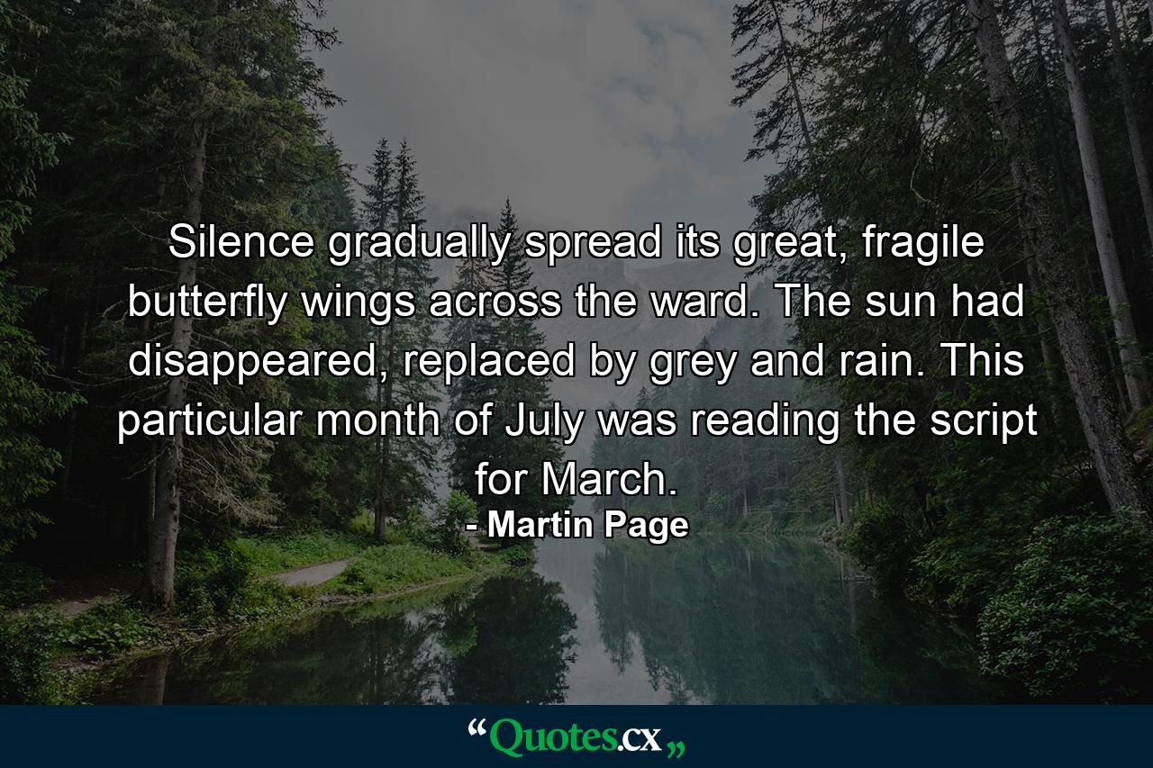 Silence gradually spread its great, fragile butterfly wings across the ward. The sun had disappeared, replaced by grey and rain. This particular month of July was reading the script for March. - Quote by Martin Page