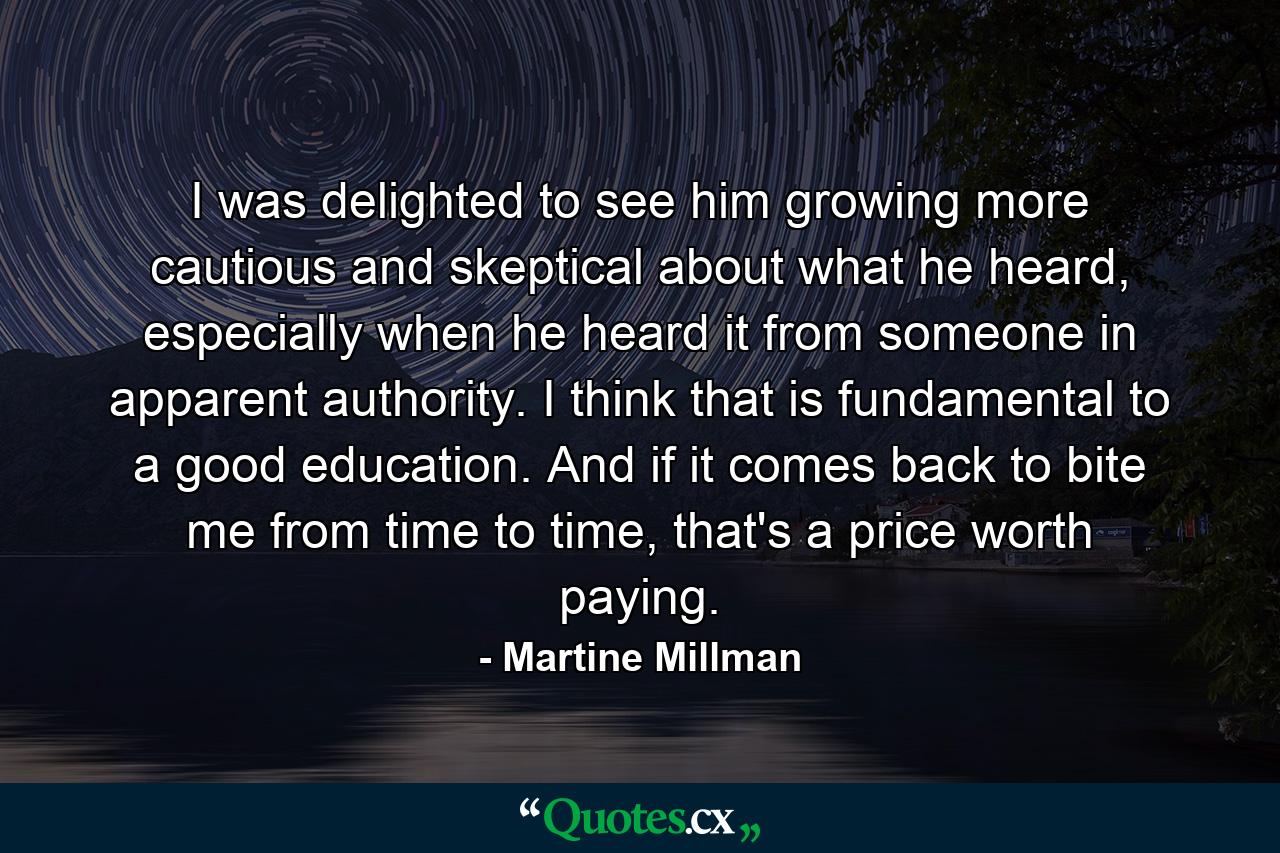 I was delighted to see him growing more cautious and skeptical about what he heard, especially when he heard it from someone in apparent authority. I think that is fundamental to a good education. And if it comes back to bite me from time to time, that's a price worth paying. - Quote by Martine Millman