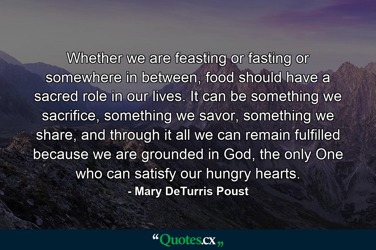 Whether we are feasting or fasting or somewhere in between, food should have a sacred role in our lives. It can be something we sacrifice, something we savor, something we share, and through it all we can remain fulfilled because we are grounded in God, the only One who can satisfy our hungry hearts. - Quote by Mary DeTurris Poust