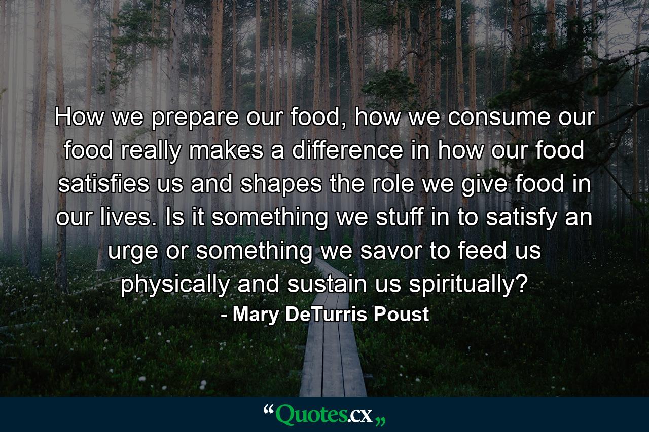 How we prepare our food, how we consume our food really makes a difference in how our food satisfies us and shapes the role we give food in our lives. Is it something we stuff in to satisfy an urge or something we savor to feed us physically and sustain us spiritually? - Quote by Mary DeTurris Poust