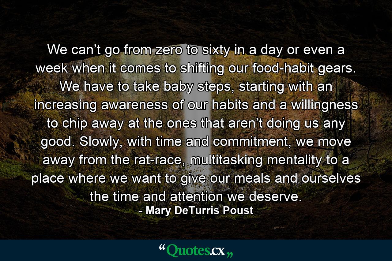 We can’t go from zero to sixty in a day or even a week when it comes to shifting our food-habit gears. We have to take baby steps, starting with an increasing awareness of our habits and a willingness to chip away at the ones that aren’t doing us any good. Slowly, with time and commitment, we move away from the rat-race, multitasking mentality to a place where we want to give our meals and ourselves the time and attention we deserve. - Quote by Mary DeTurris Poust