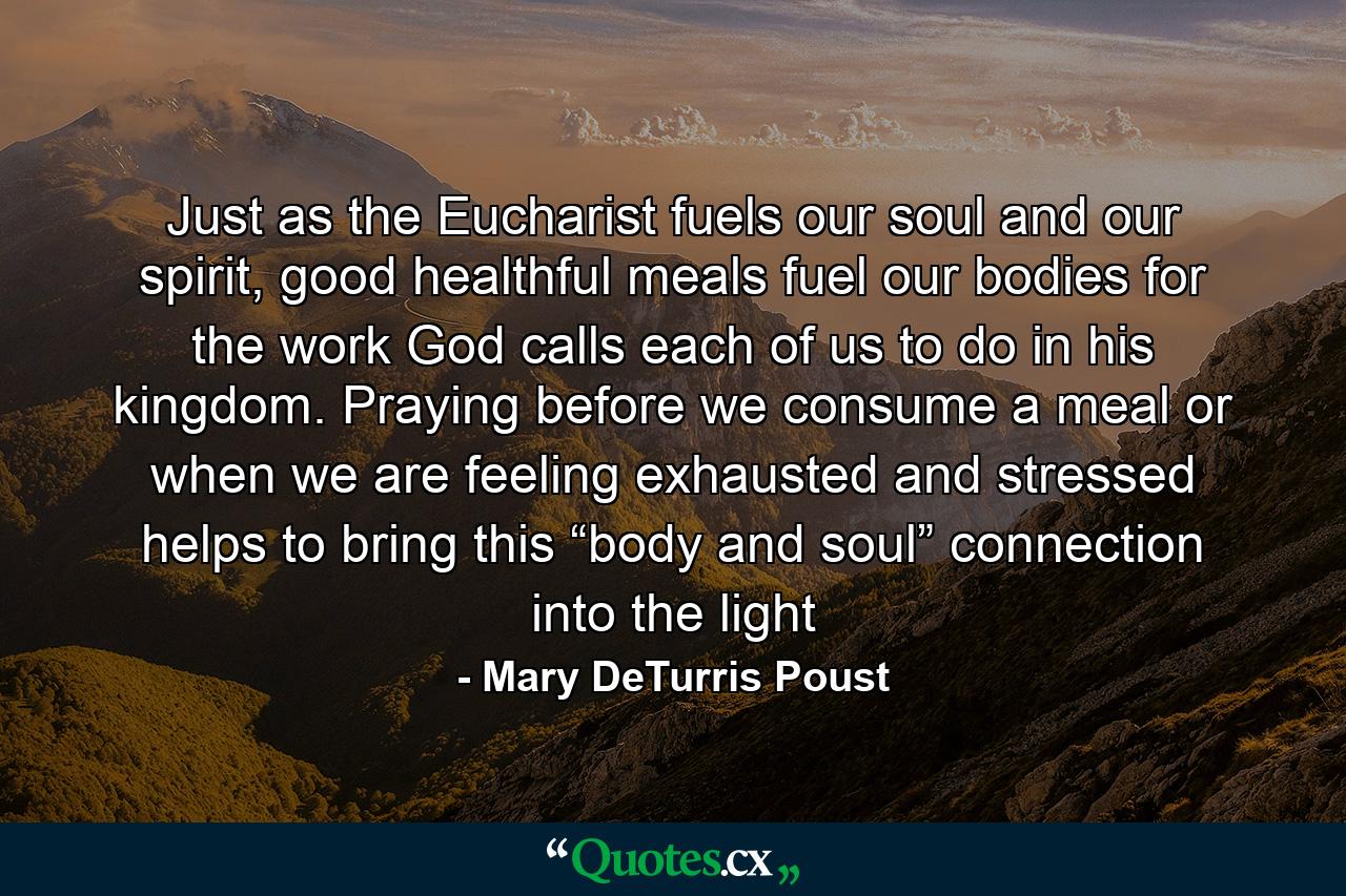 Just as the Eucharist fuels our soul and our spirit, good healthful meals fuel our bodies for the work God calls each of us to do in his kingdom. Praying before we consume a meal or when we are feeling exhausted and stressed helps to bring this “body and soul” connection into the light - Quote by Mary DeTurris Poust