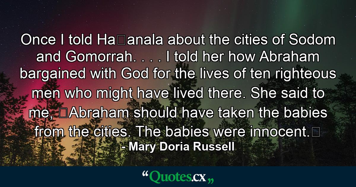 Once I told Ha�anala about the cities of Sodom and Gomorrah. . . . I told her how Abraham bargained with God for the lives of ten righteous men who might have lived there. She said to me, �Abraham should have taken the babies from the cities. The babies were innocent.� - Quote by Mary Doria Russell