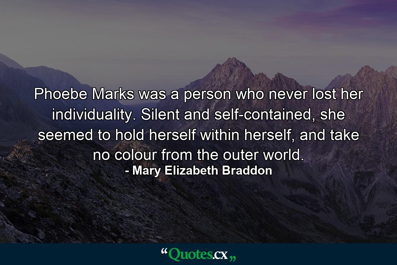 Phoebe Marks was a person who never lost her individuality. Silent and self-contained, she seemed to hold herself within herself, and take no colour from the outer world. - Quote by Mary Elizabeth Braddon