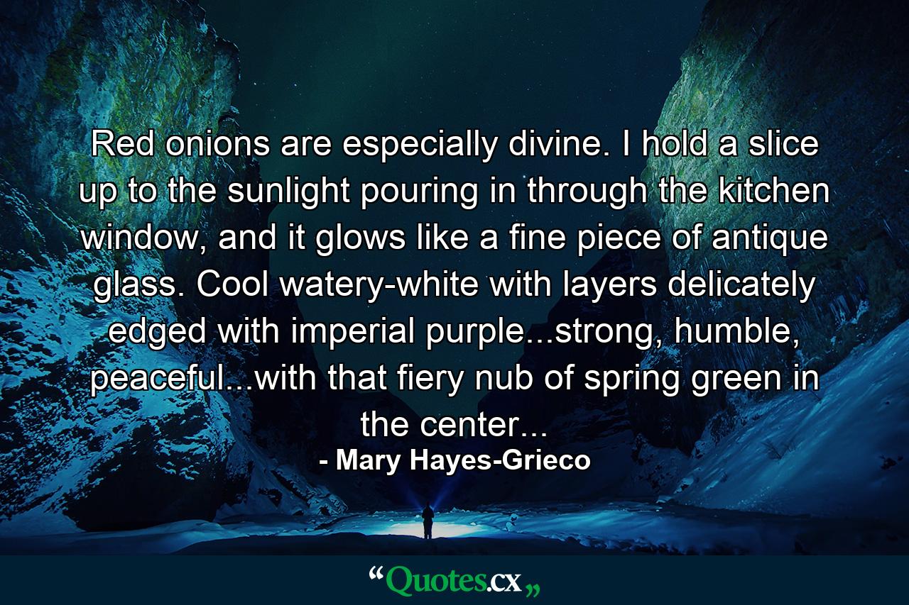 Red onions are especially divine. I hold a slice up to the sunlight pouring in through the kitchen window, and it glows like a fine piece of antique glass. Cool watery-white with layers delicately edged with imperial purple...strong, humble, peaceful...with that fiery nub of spring green in the center... - Quote by Mary Hayes-Grieco