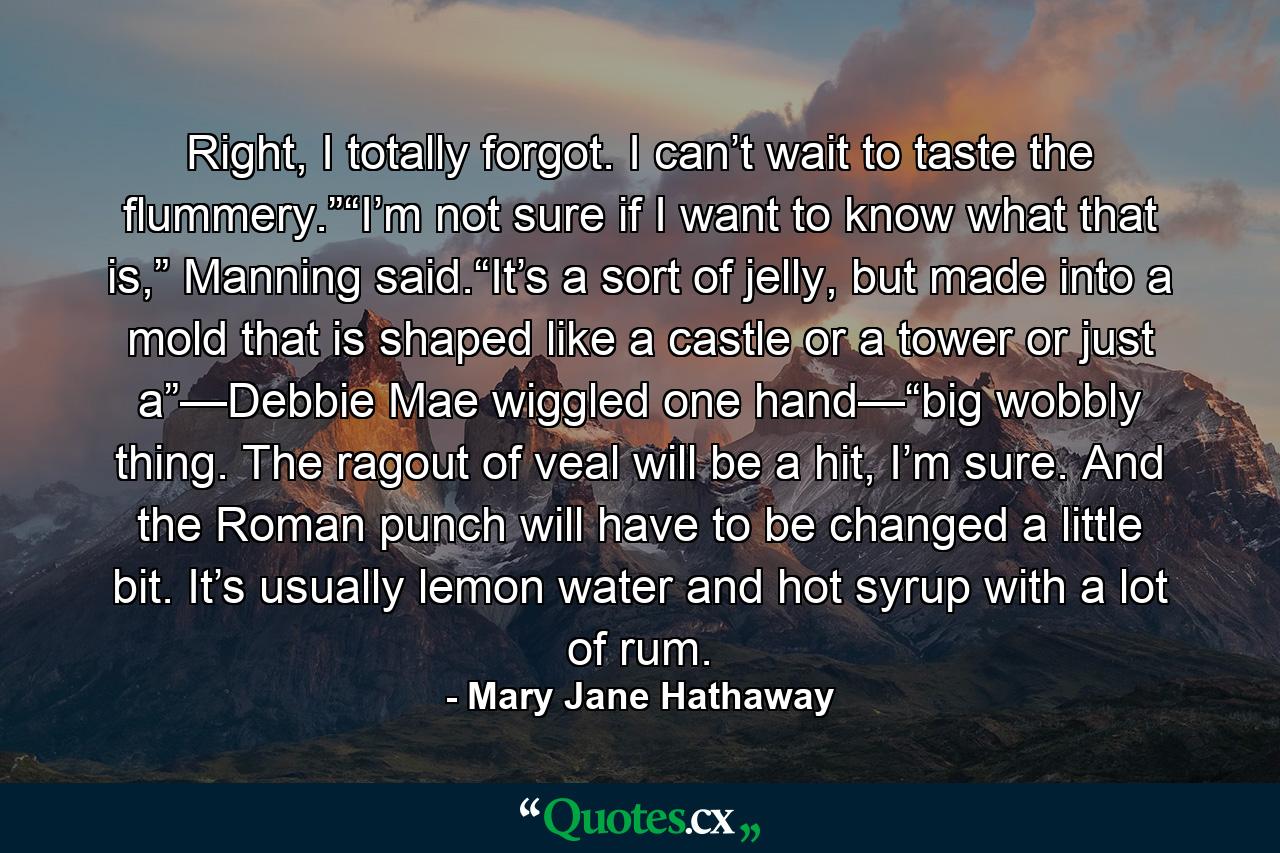 Right, I totally forgot. I can’t wait to taste the flummery.”“I’m not sure if I want to know what that is,” Manning said.“It’s a sort of jelly, but made into a mold that is shaped like a castle or a tower or just a”—Debbie Mae wiggled one hand—“big wobbly thing. The ragout of veal will be a hit, I’m sure. And the Roman punch will have to be changed a little bit. It’s usually lemon water and hot syrup with a lot of rum. - Quote by Mary Jane Hathaway