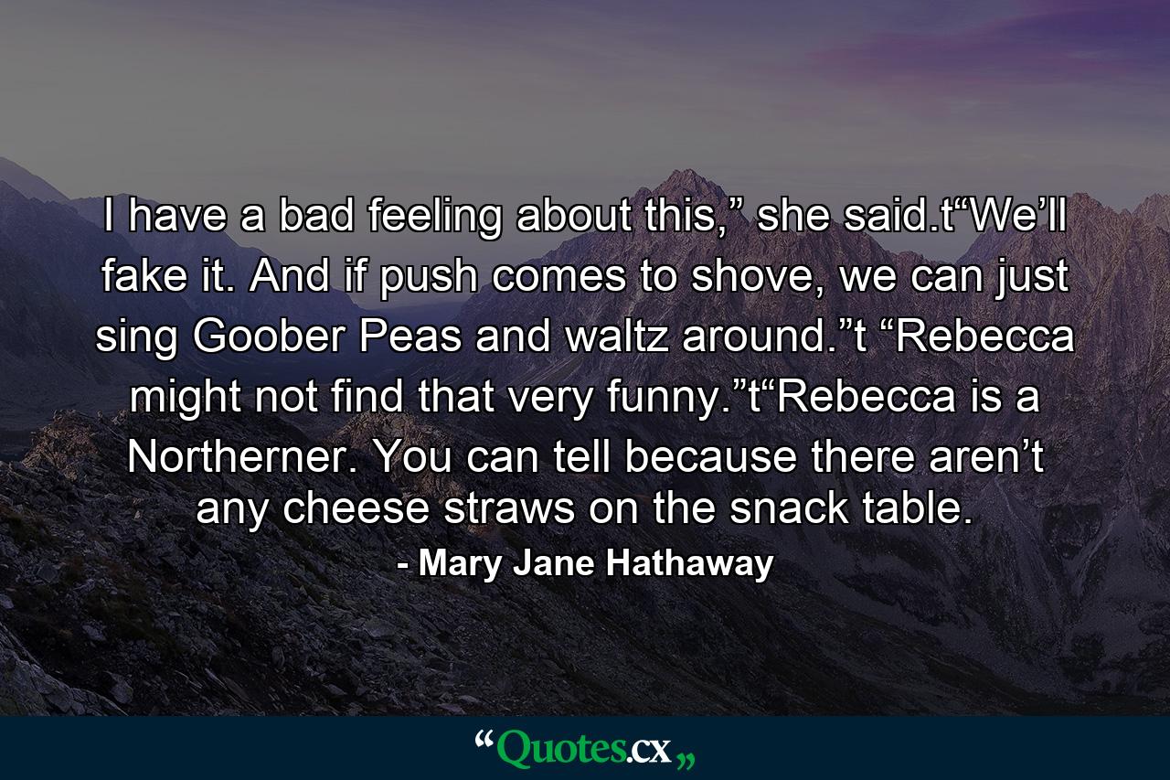 I have a bad feeling about this,” she said.t“We’ll fake it. And if push comes to shove, we can just sing Goober Peas and waltz around.”t “Rebecca might not find that very funny.”t“Rebecca is a Northerner. You can tell because there aren’t any cheese straws on the snack table. - Quote by Mary Jane Hathaway