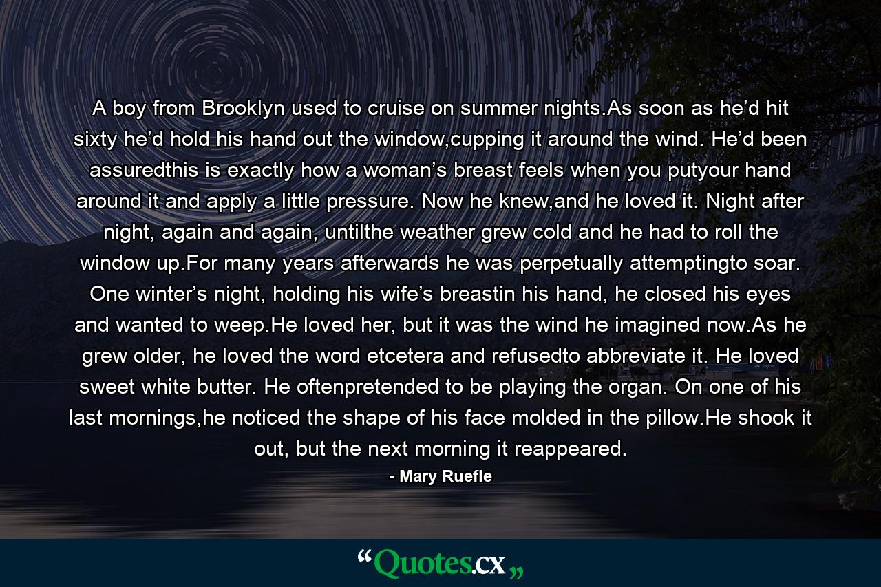 A boy from Brooklyn used to cruise on summer nights.As soon as he’d hit sixty he’d hold his hand out the window,cupping it around the wind. He’d been assuredthis is exactly how a woman’s breast feels when you putyour hand around it and apply a little pressure. Now he knew,and he loved it. Night after night, again and again, untilthe weather grew cold and he had to roll the window up.For many years afterwards he was perpetually attemptingto soar. One winter’s night, holding his wife’s breastin his hand, he closed his eyes and wanted to weep.He loved her, but it was the wind he imagined now.As he grew older, he loved the word etcetera and refusedto abbreviate it. He loved sweet white butter. He oftenpretended to be playing the organ. On one of his last mornings,he noticed the shape of his face molded in the pillow.He shook it out, but the next morning it reappeared. - Quote by Mary Ruefle