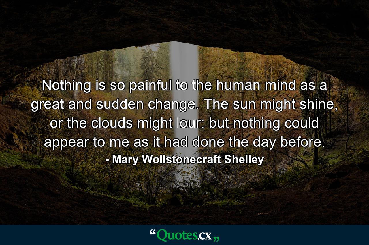 Nothing is so painful to the human mind as a great and sudden change. The sun might shine, or the clouds might lour: but nothing could appear to me as it had done the day before. - Quote by Mary Wollstonecraft Shelley